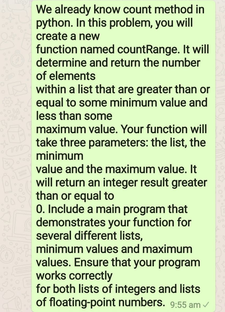 We already know count method in
python. In this problem, you will
create a new
function named countRange. It will
determine and return the number
of elements
within a list that are greater than or
equal to some minimum value and
less than some
maximum value. Your function will
take three parameters: the list, the
minimum
value and the maximum value. It
will return an integer result greater
than or equal to
0. Include a main program that
demonstrates your function for
several different lists,
minimum values and maximum
values. Ensure that your program
works correctly
for both lists of integers and lists
of floating-point numbers. 9:55 am
