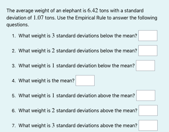The average weight of an elephant is 6.42 tons with a standard
deviation of 1.07 tons. Use the Empirical Rule to answer the following
questions.
1. What weight is 3 standard deviations below the mean?
2. What weight is 2 standard deviations below the mean?
3. What weight is 1 standard deviation below the mean?
4. What weight is the mean?
5. What weight is 1 standard deviation above the mean?
6. What weight is 2 standard deviations above the mean?
7. What weight is 3 standard deviations above the mean?
