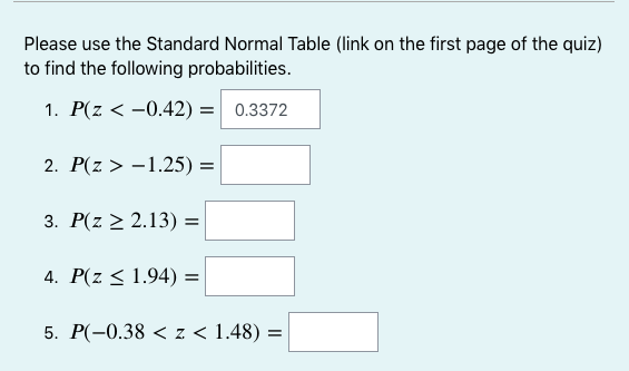 Please use the Standard Normal Table (link on the first page of the quiz)
to find the following probabilities.
1. P(z < -0.42) =
0.3372
2. P(z > -1.25) =
3. P(z > 2.13) =
4. P(z < 1.94) =
5. P(-0.38 < z < 1.48) =
