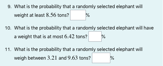 9. What is the probability that a randomly selected elephant will
weight at least 8.56 tons?
%
10. What is the probability that a randomly selected elephant will have
a weight that is at most 6.42 tons?
11. What is the probability that a randomly selected elephant will
weigh between 3.21 and 9.63 tons?
%
