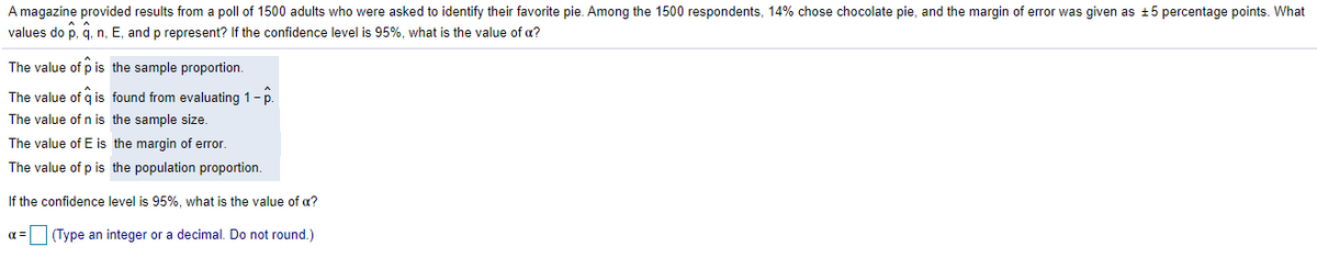 A magazine provided results from a poll of 1500 adults who were asked to identify their favorite pie. Among the 1500 respondents, 14% chose chocolate pie, and the margin of error was given as +5 percentage points. What
values do p, q, n, E, and p represent? If the confidence level is 95%, what is the value of a?
The value of p is the sample proportion.
The value of q is found from evaluating 1-p.
The value of n is the sample size.
The value of E is the margin of error.
The value of p is the population proportion.
If the confidence level is 95%, what is the value of a?
(Type an integer or a decimal. Do not round.)
