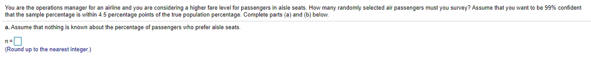 You are the operations manager for an airline and you are considering a higher fare level for passengers in aisle seats. How many randomly selected air passengers must you survey? Assume that you want to be 99% confident
that the sample percentage is within 4.5 percentage points of the true population percentage. Complete parts (a) and (b) below.
a. Assume that nothing is known about the percentage of passengers who prefer aisle seats.
n=D
(Round up to the nearest integer.)
