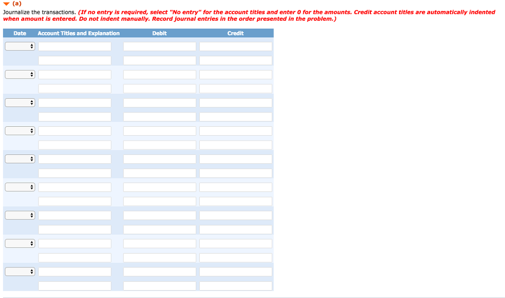 ▼(a)
Journalize the transactions. (If no entry is required, select "No entry" for the account titles and enter 0 for the amounts. Credit account titles are automatically indented
when amount is entered. Do not indent manually. Record journal entries in the order presented in the problem.)
Date Account Titles and Explanation
+
#
+
+
#
+
Debit
Credit