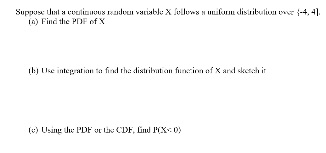 Suppose that a continuous random variable X follows a uniform distribution over {-4, 4].
(a) Find the PDF of X
(b) Use integration to find the distribution function of X and sketch it
(c) Using the PDF or the CDF, find P(X< 0)

