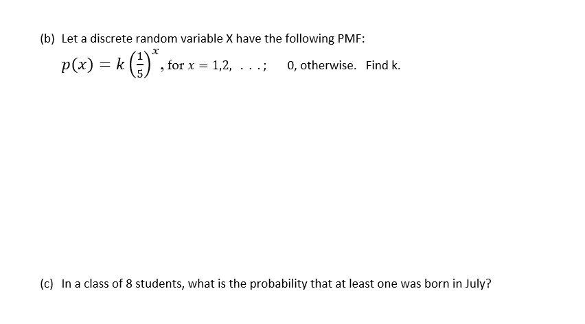 (b) Let a discrete random variable X have the following PMF:
p(x) = k E)" :
for x = 1,2, .. .;
0, otherwise. Find k.
(c) In a class of 8 students, what is the probability that at least one was born in July?
