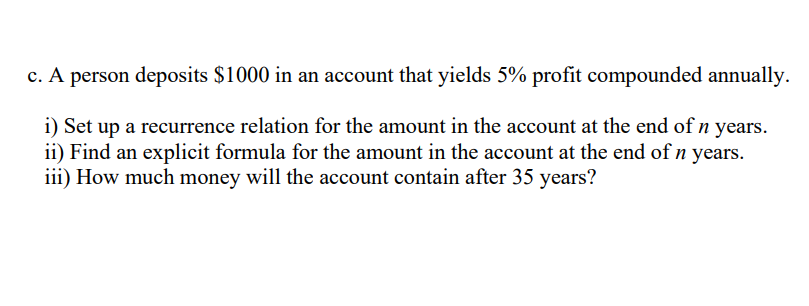 c. A person deposits $1000 in an account that yields 5% profit compounded annually.
i) Set up a recurrence relation for the amount in the account at the end of n years.
ii) Find an explicit formula for the amount in the account at the end of n years.
iii) How much money will the account contain after 35 years?
