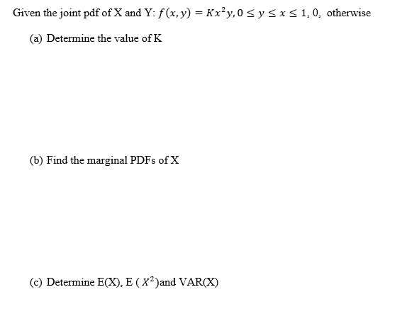 Given the joint pdf of X and Y: f (x, y) = Kx²y,0 < y < x < 1, 0, otherwise
(a) Determine the value of K
(b) Find the marginal PDFS of X
(c) Determine E(X), E ( X²)and VAR(X)
