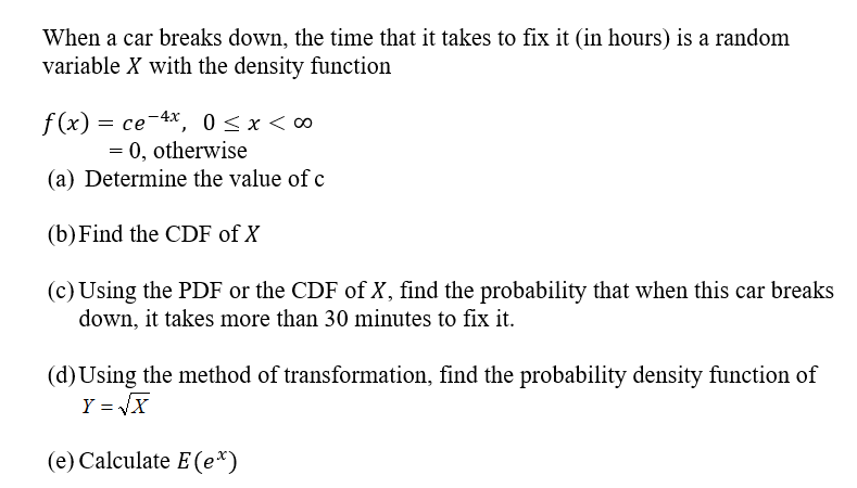 When a car breaks down, the time that it takes to fix it (in hours) is a random
variable X with the density function
f(x) = ce-4x, 0<x< ∞
= 0, otherwise
(a) Determine the value of c
(b) Find the CDF of X
(c) Using the PDF or the CDF of X, find the probability that when this car breaks
down, it takes more than 30 minutes to fix it.
(d)Using the method of transformation, find the probability density function of
Y = VX
(e) Calculate E (e*)
