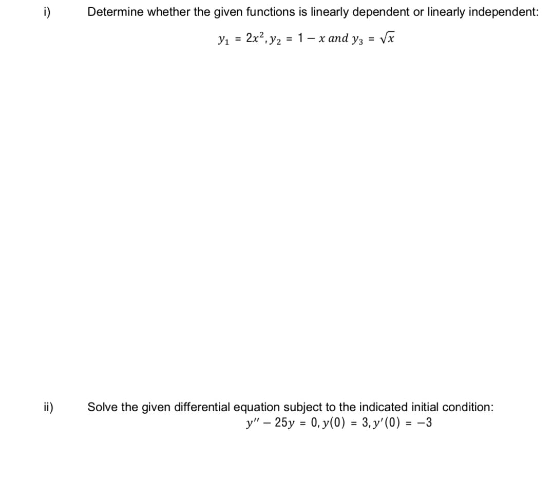 i)
Determine whether the given functions is linearly dependent or linearly independent:
Y1 = 2x?, y2 = 1 – x and yz = Vx
ii)
Solve the given differential equation subject to the indicated initial condition:
y" – 25y = 0, y(0) = 3, y'(0) = –3
