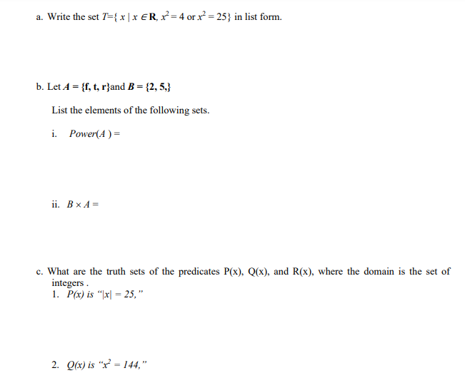 a. Write the set T={ x | x ER, x²= 4 or x² = 25} in list form.
b. Let A = {f, t, r}and B = {2, 5,}
List the elements of the following sets.
i. Power(A ) =
ii. Bx A =
c. What are the truth sets of the predicates P(x), Q(x), and R(x), where the domain is the set of
integers .
1. P(x) is “|x| = 25, "
2. Q(x) is “x² = 144,"
