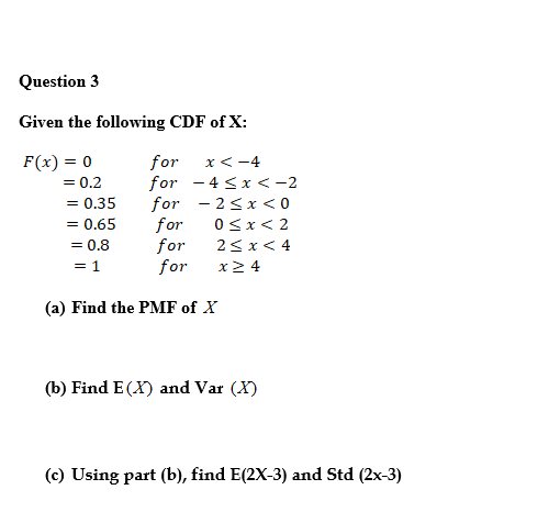 Question 3
Given the following CDF of X:
F(x) = 0
= 0.2
for
for - 4 < x <-2
for - 2<x < 0
for
for
for
x<-4
= 0.35
= 0.65
0<x< 2
= 0.8
2<x< 4
= 1
x2 4
(a) Find the PMF of X
(b) Find E (X) and Var (X)
(c) Using part (b), find E(2X-3) and Std (2x-3)
