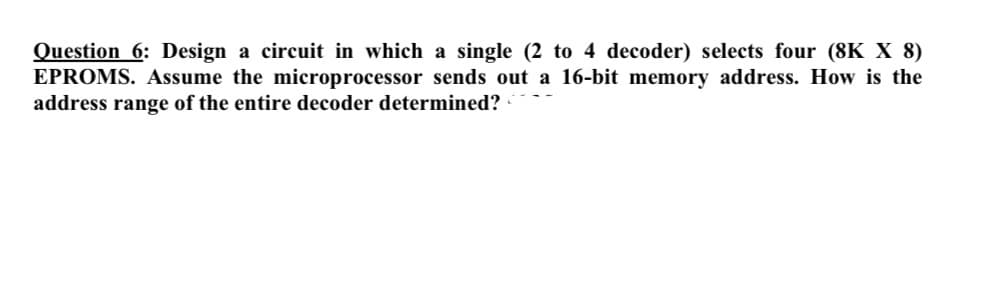 Question 6: Design a circuit in which a single (2 to 4 decoder) selects four (8K X 8)
EPROMS. Assume the microprocessor sends out a 16-bit memory address. How is the
address range of the entire decoder determined?
