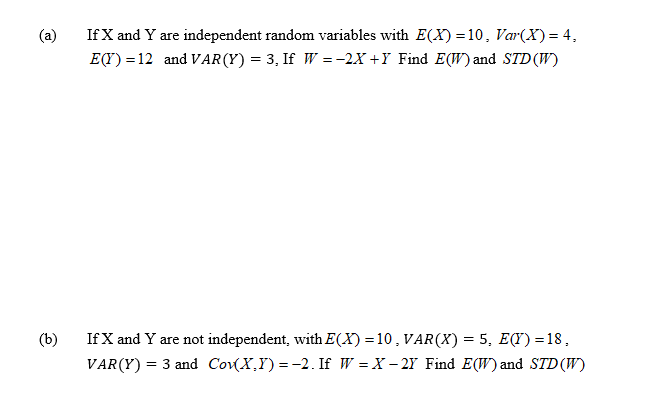 If X and Y are independent random variables with E(X) = 10, Var(X) = 4,
E(Y) = 12 and VAR(Y) = 3, If W =-2X +Y Find E(W) and STD (W)
(a)
(b)
If X and Y are not independent, with E(X) =10, VAR(X) = 5, E(I) =18,
VAR(Y) = 3 and CovX,Y) = -2. If W = X – 2Y Find E(W) and STD(W)
