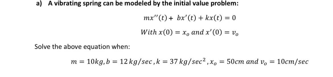 a) A vibrating spring can be modeled by the initial value problem:
mx" (t) + bx'(t) + kx(t) = 0
With x(0) — х, аnd x'(0) %3 Vo
Solve the above equation when:
10kg, b = 12 kg/sec,k = 37 kg/sec? ,x,
3D 50ст апd v, 3D 10ст/sec
m =
