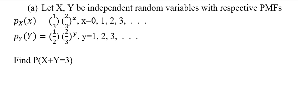 (a) Let X, Y be independent random variables with respective PMFS
Px(x) = (-) )* >
Py (Y) = (-) )", y=1, 2, 3, . . .
.2
, х-0, 1, 2, 3, . .
Find P(X+Y=3)
