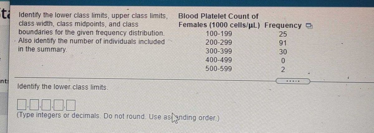 t Identify the lower class limits, upper class limits,
class width, class midpoints, and class
boundaries for the given frequency distribution.
Also identify the number of individuals included
in the summary.
Blood Platelet Count of
Females (1000 cells/uL) Frequency D
100-199
200-299
300-399
400-499
500-599
25
91
30
nt
Identify the lower class limits
(Type integers or decimals. Do not round. Use as gnding order)
2.
