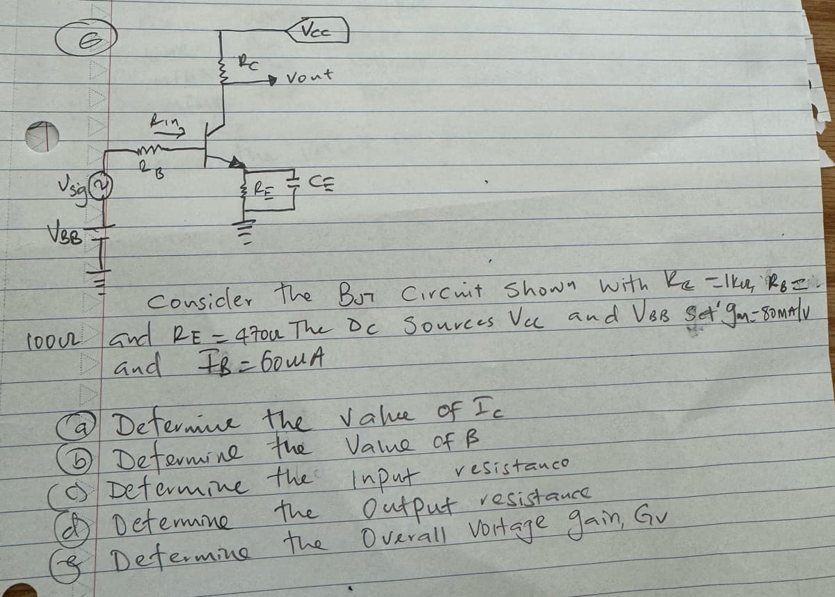 VBB
Bing
2
B
вс
Vec
Vout
CE
Consider the BUT Circuit Shown with Re -lku, RB =
1000 and RE = 470u The Dc Sources Vcc and VBB Set 9m-80MA/V
and IB= 60m A
@ Determine the value of Ic
Determine the Value of B
(0) Determine the input
(d) Determine
the
Determine the
vesistanco
Output resistance
Overall Vortage gain, Gv