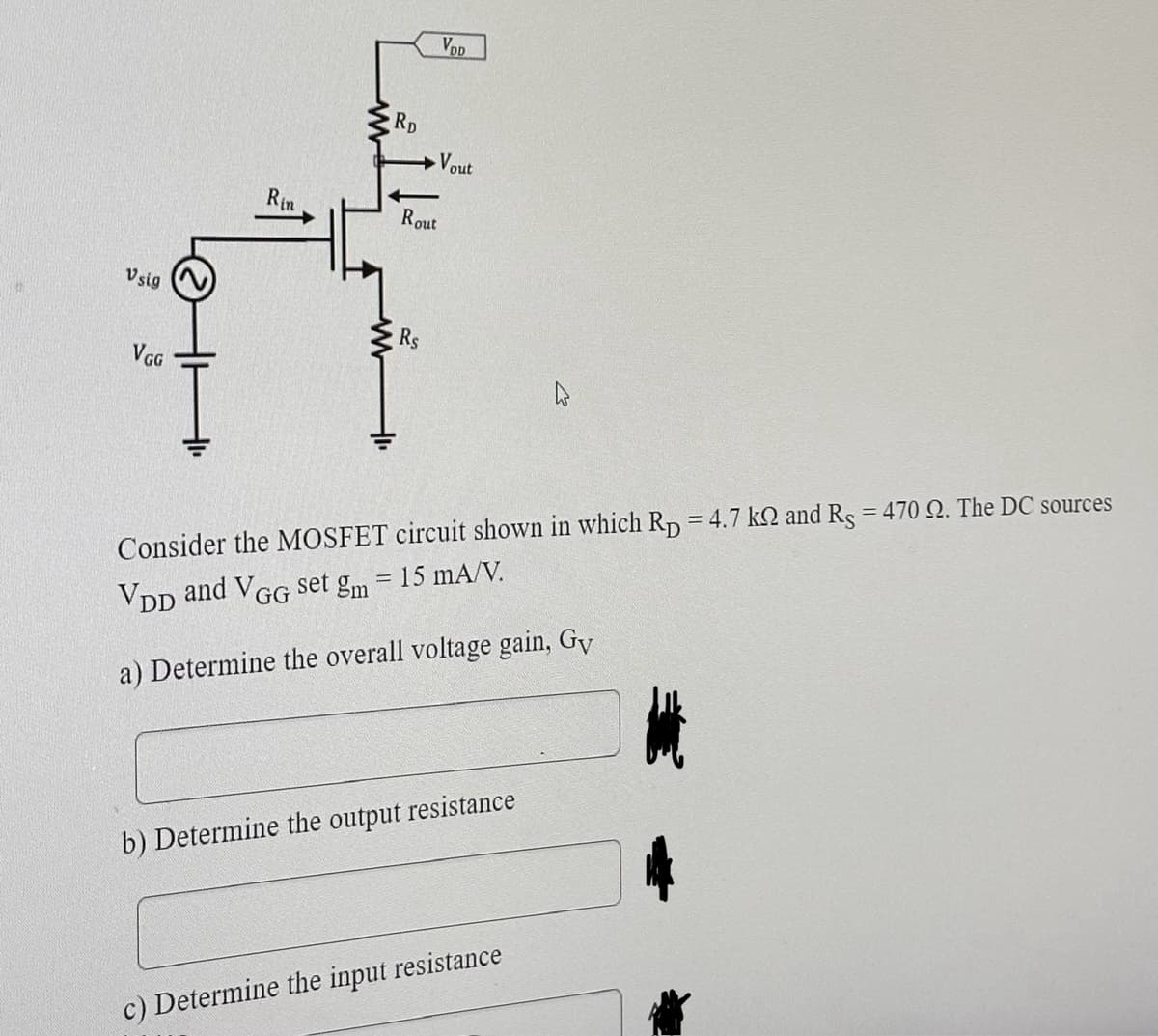 Vsig
VGG
Rin
RD
Rout
Rs
VDD
Vout
Consider the MOSFET circuit shown in which Rp = 4.7 k and Rs = 470 2. The DC sources
VDD and VGG set gm = 15 mA/V.
a) Determine the overall voltage gain, Gy
b) Determine the output resistance
c) Determine the input resistance