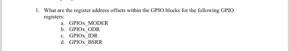 1. What are the register address offsets within the GPIO blocks for the following GPIO
registers:
a. GPIOX MODER
b. GPIOX ODR
c. GPIOX IDR
d. GPIOX_BSRR