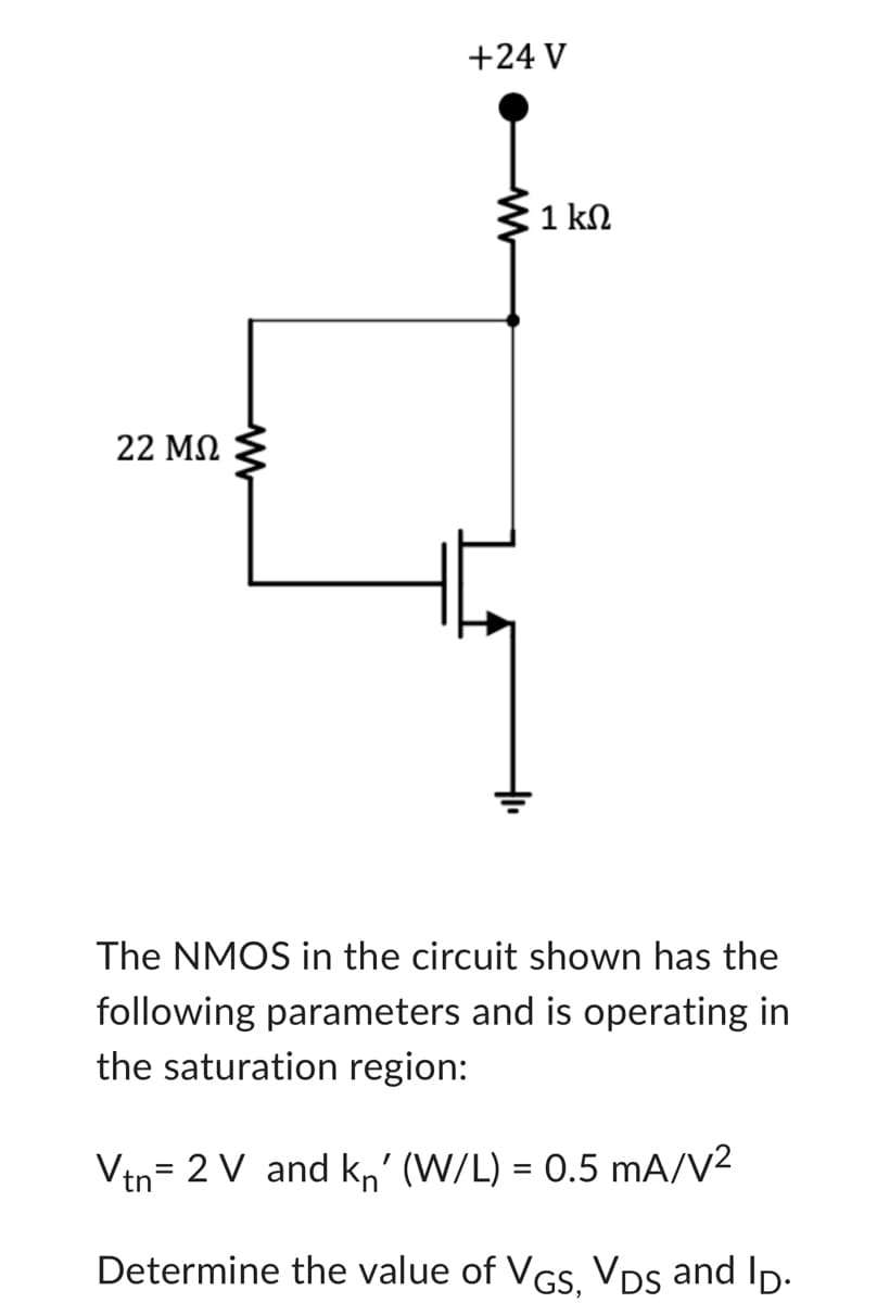 22 ΜΩ
M
+24 V
1 ΚΩ
The NMOS in the circuit shown has the
following parameters and is operating in
the saturation region:
Vtn 2 V and kn' (W/L) = 0.5 mA/V²
=
Determine the value of VGS, VDS and Ip.