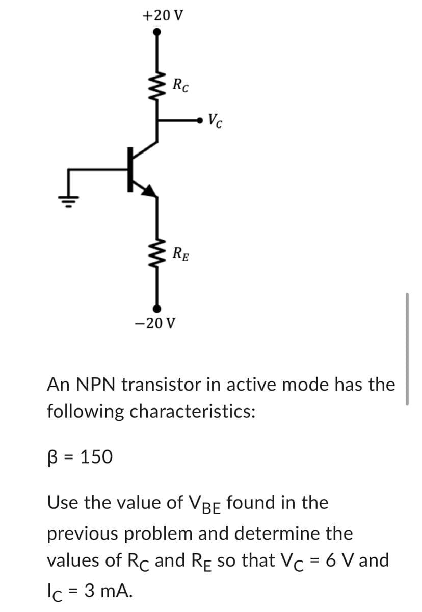 +20 V
ww
Rc
RE
-20 V
Vc
An NPN transistor in active mode has the
following characteristics:
B = 150
Use the value of VBE found in the
previous problem and determine the
values of Rc and RE so that Vc = 6 V and
lc = 3 mA.