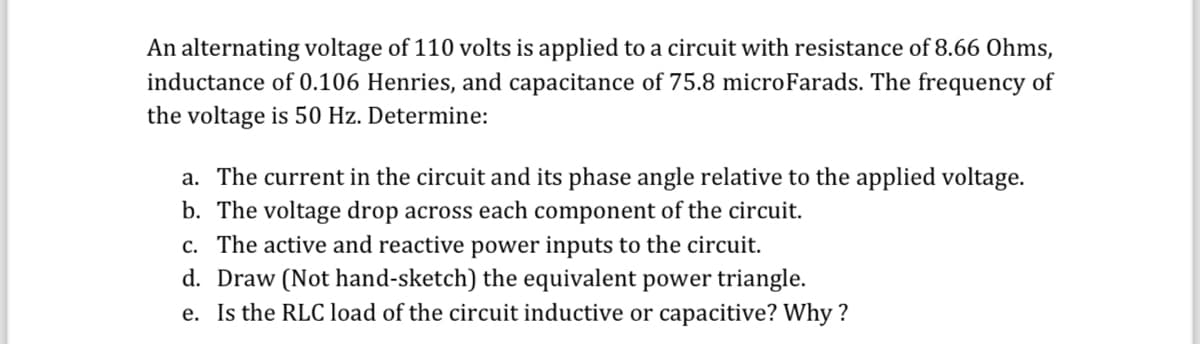 An alternating voltage of 110 volts is applied to a circuit with resistance of 8.66 Ohms,
inductance of 0.106 Henries, and capacitance of 75.8 microFarads. The frequency of
the voltage is 50 Hz. Determine:
a. The current in the circuit and its phase angle relative to the applied voltage.
b. The voltage drop across each component of the circuit.
c. The active and reactive power inputs to the circuit.
d. Draw (Not hand-sketch) the equivalent power triangle.
e. Is the RLC load of the circuit inductive or capacitive? Why?