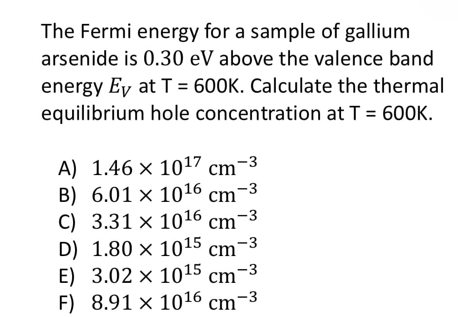 The Fermi energy for a sample of gallium
arsenide is 0.30 eV above the valence band
energy Ey at T = 600K. Calculate the thermal
equilibrium hole concentration at T = 600K.
A) 1.46 × 10¹7 cm-³
B) 6.01 × 10¹6 cm-3
C) 3.31 × 10¹6 cm-³
D) 1.80 × 10¹5 cm -3
E) 3.02 x 1015 cm -3
F) 8.91 × 10¹6 cm -3