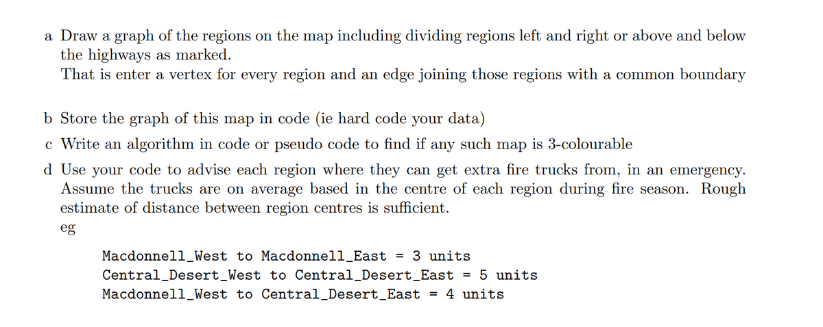 a Draw a graph of the regions on the map including dividing regions left and right or above and below
the highways as marked.
That is enter a vertex for every region and an edge joining those regions with a common boundary
b Store the graph of this map in code (ie hard code your data)
c Write an algorithm in code or pseudo code to find if any such map is 3-colourable
d Use your code to advise each region where they can get extra fire trucks from, in an emergency.
Assume the trucks are on average based in the centre of each region during fire season. Rough
estimate of distance between region centres is sufficient.
eg
Macdonnell_West to Macdonnell_East = 3 units
Central Desert_West to Central_Desert_East = 5 units
Macdonnell_West to Central_Desert_East = 4 units