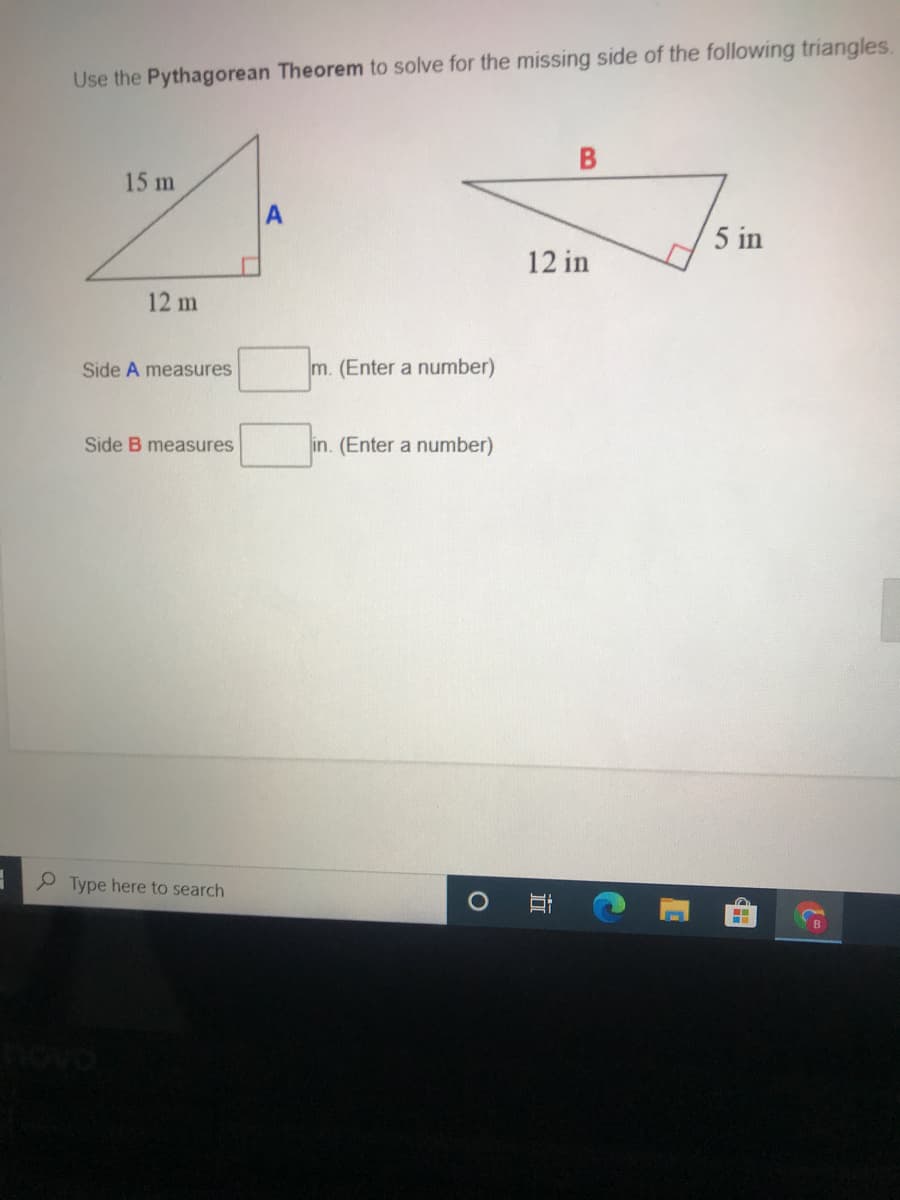 Use the Pythagorean Theorem to solve for the missing side of the following triangles.
15 m
5 in
12 in
12 m
Side A measures
m. (Enter a number)
Side B measures
in. (Enter a number)
O Type here to search
B
