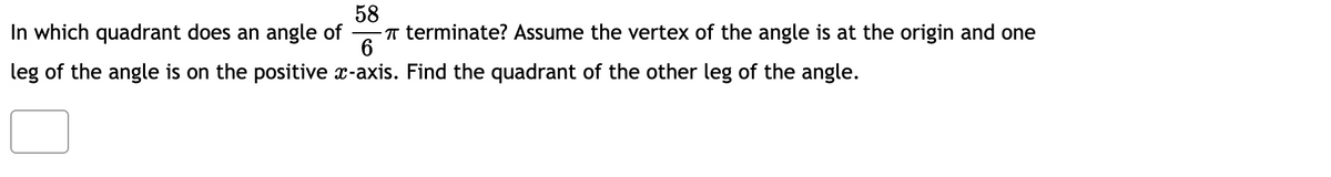 58
In which quadrant does an angle of
-T terminate? Assume the vertex of the angle is at the origin and one
6
leg of the angle is on the positive x-axis. Find the quadrant of the other leg of the angle.
