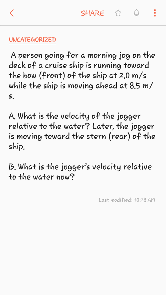 SHARE
UNCATEGORI2ED
A person going for a morning jog on the
deck of a cruise ship is running toward
the bow (front) of the ship at 2,0 m/s
while the ship is moving ahead at 8.5 m/
S.
A, What is the velocity of the jogger
relative to the water? Later, the jogger
is moving toward the stern (rear) of the
ship.
B. What is the jogger's velocity relative
to the water now?
Last modified; 10:28 AM
