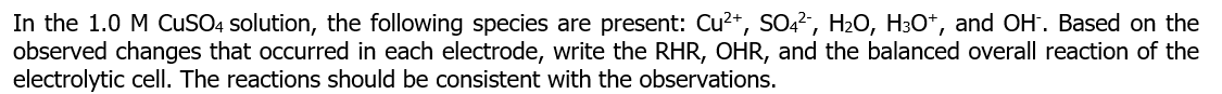 In the 1.0 M CuSO4 solution, the following species are present: Cu²+, SO4², H₂O, H³O+, and OH. Based on the
observed changes that occurred in each electrode, write the RHR, OHR, and the balanced overall reaction of the
electrolytic cell. The reactions should be consistent with the observations.