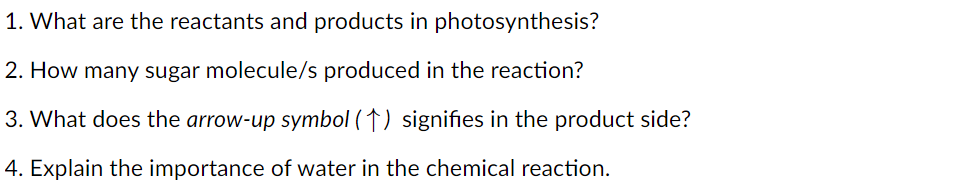 1. What are the reactants and products in photosynthesis?
2. How many sugar molecule/s produced in the reaction?
3. What does the arrow-up symbol (↑) signifies in the product side?
4. Explain the importance of water in the chemical reaction.

