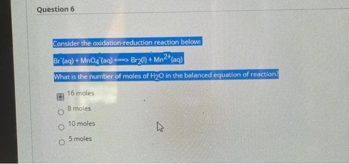 Question 6
Consider the oxidation-reduction reaction below:
Br (aq) + Mn04 (aq) =-> Br2) + Mn*(aq)
What is the number of moles of H20 in the balanced equation of reaction?
16 moles
8 moles
10 moles
5 moles
