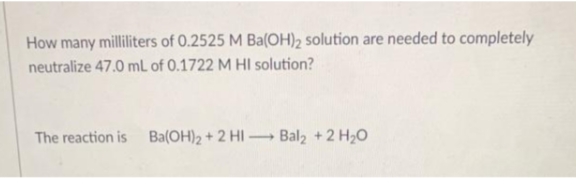 How many milliliters of 0.2525 M Ba(OH)2 solution are needed to completely
neutralize 47.0 mL of 0.1722 M HI solution?
The reaction is Ba(OH)2 + 2 HI – Bal2 +2 H20
