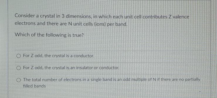 Consider a crystal in 3 dimensions, in which each unit cell contributes Z valence
electrons and there are N unit cells (ions) per band.
Which of the following is true?
O For Z odd, the crystal is a conductor.
O For Z odd, the crystal is.an insulator or conductor.
O The total number of electrons in a single band is an odd multiple of N if there are no partially
filled bands
