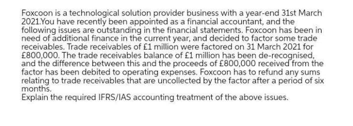 Foxcoon is a technological solution provider business with a year-end 31st March
2021.You have recently been appointed as a financial accountant, and the
following issues are outstanding in the financial statements. Foxcoon has been in
need of additional finance in the current year, and decided to factor some trade
receivables. Trade receivables of £1 million were factored on 31 March 2021 for
£800,000. The trade receivables balance of £1 million has been de-recognised,
and the difference between this and the proceeds of £800,000 received from the
factor has been debited to operating expenses. Foxcoon has to refund any sums
relating to trade receivables that are uncollected by the factor after a period of six
months.
Explain the required IFRS/IAS accounting treatment of the above issues.
