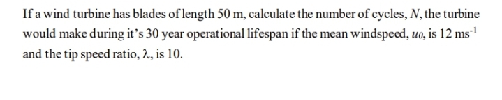 If a wind turbine has blades of length 50 m, calculate the number of cycles, N, the turbine
would make during it's 30 year operational lifespan if the mean windspeed, uo, is 12 ms
and the tip speed ratio, 2, is 10.
