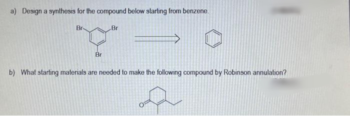 a) Design a synthesis for the compound below starting from benzene.
Br
Br
Br
b) What starting materials are needed to make the following compound by Robinson annulation?
