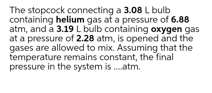 The stopcock connecting a 3.08 L bulb
containing helium gas at a pressure of 6.88
atm, and a 3.19 L bulb containing oxygen gas
at a pressure of 2.28 atm, is opened and the
gases are allowed to mix. Assuming that the
temperature remains constant, the final
pressure in the system is ..atm.
