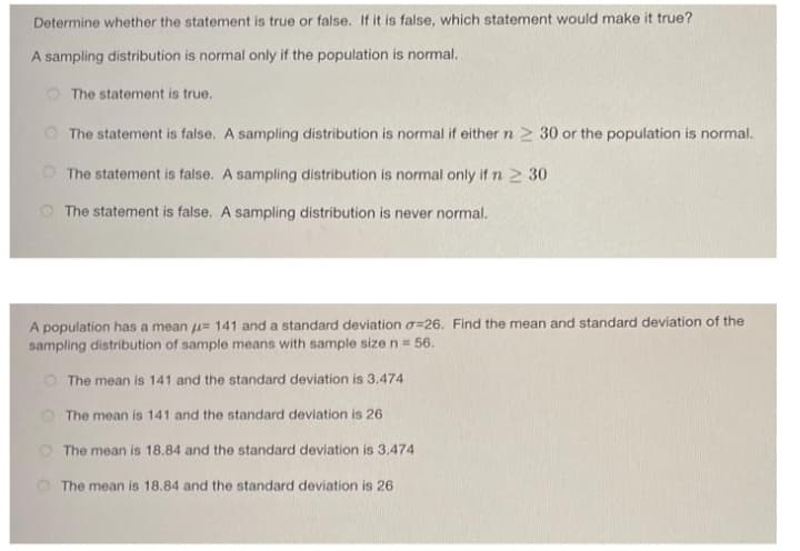 Determine whether the statement is true or false. If it is false, which statement would make it true?
A sampling distribution is normal only if the population is normal.
O The statement is true.
O The statement is false. A sampling distribution is normal if either n > 30 or the population is normal.
O The statement is false. A sampling distribution is normal only if n 2 30
O The statement is false. A sampling distribution is never normal.
A population has a mean u= 141 and a standard deviation a=26. Find the mean and standard deviation of the
sampling distribution of sample means with sample size n = 56.
O The mean is 141 and the standard deviation is 3.474
O The mean is 141 and the standard deviation is 26
O The mean is 18.84 and the standard deviation is 3.474
The mean is 18.84 and the standard deviation is 26
