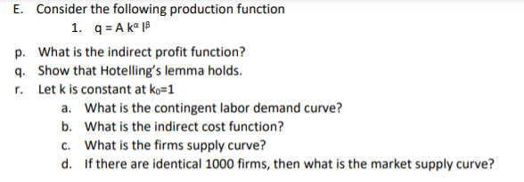 E. Consider the following production function
1. q = A kº |B
p. What is the indirect profit function?
q. Show that Hotelling's lemma holds.
r. Let k is constant at ko=1
a. What is the contingent labor demand curve?
b. What is the indirect cost function?
c. What is the firms supply curve?
d. If there are identical 1000 firms, then what is the market supply curve?
