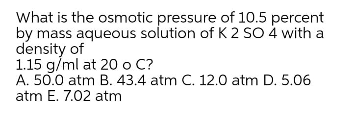What is the osmotic pressure of 10.5 percent
by mass aqueous solution of K 2 SO 4 with a
density of
1.15 g/ml at 20 o C?
A. 50.0 atm B. 43.4 atm C. 12.0 atm D. 5.06
atm E. 7.02 atm
