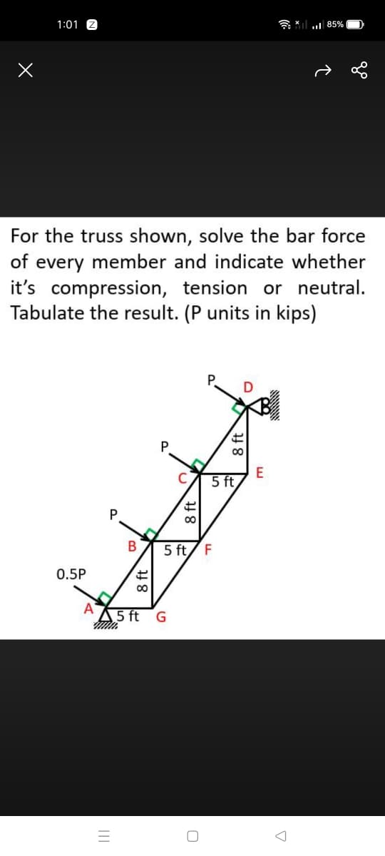 1:01
u 85%
For the truss shown, solve the bar force
of every member and indicate whether
it's compression, tension or neutral.
Tabulate the result. (P units in kips)
P.
C
E
5 ft
5 ft/ F
0.5P
A
A5 ft
8 ft
