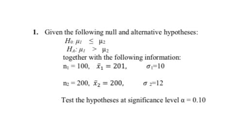 1. Given the following null and alternative hypotheses:
HA: H > H2
together with the following information:
n = 100, ž = 201,
o=10
n2 = 200, ž2 = 200,
o =12
Test the hypotheses at significance level a = 0.10
