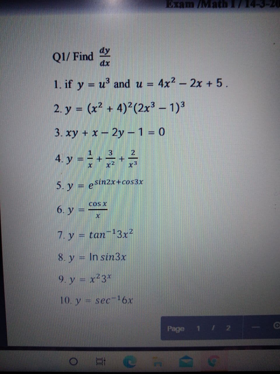 Exam /Math 1714-3-20
dy
Q1/ Find
dx
1. if y = u and u = 4x2 – 2x + 5.
2. y = (x² + 4)²(2x3 – 1)3
%3D
3. xy + x- 2y - 1 = 0
1
4. y
5. y = esin2x+cos3x
COs X
6. y =
7. y = tan13x²
8. y = In sin3x
9. y = x23*
10. y
sec-16x
Page 1 / 2
