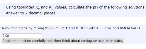 Using tabulated K, and K, values, calculate the pH of the following solutions.
Answer to 2 decimal places.
A solution made by mixing 95.00 mL of 1.100 M HOCI with 40.00 mL of 0.850 M NAOH.
3.00
Read the question carefully and then think about conjugate acid-base pairs.
