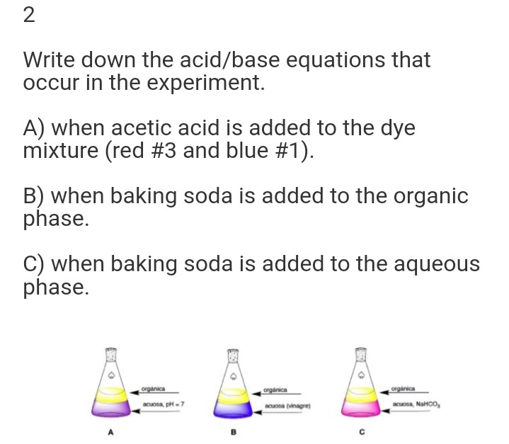 2
Write down the acid/base equations that
occur in the experiment.
A) when acetic acid is added to the dye
mixture (red #3 and blue #1).
B) when baking soda is added to the organic
phase.
C) when baking soda is added to the aqueous
phase.
organica
orgarica
orginica
acuona, p-7
acuona (vinngre)
acuona, NaHCO,
