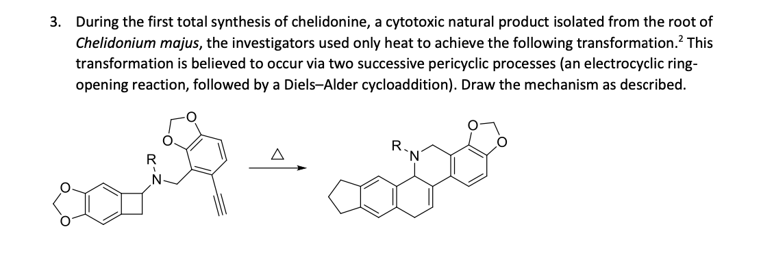 3. During the first total synthesis of chelidonine, a cytotoxic natural product isolated from the root of
Chelidonium majus, the investigators used only heat to achieve the following transformation.? This
transformation is believed to occur via two successive pericyclic processes (an electrocyclic ring-
opening reaction, followed by a Diels-Alder cycloaddition). Draw the mechanism as described.
R.
