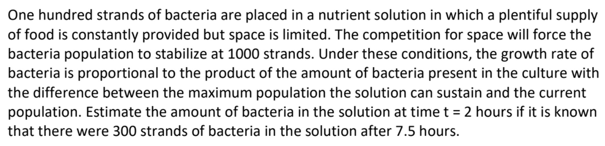 One hundred strands of bacteria are placed in a nutrient solution in which a plentiful supply
of food is constantly provided but space is limited. The competition for space will force the
bacteria population to stabilize at 1000 strands. Under these conditions, the growth rate of
bacteria is proportional to the product of the amount of bacteria present in the culture with
the difference between the maximum population the solution can sustain and the current
population. Estimate the amount of bacteria in the solution at time t = 2 hours if it is known
%3D
that there were 300 strands of bacteria in the solution after 7.5 hours.

